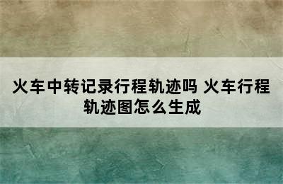 火车中转记录行程轨迹吗 火车行程轨迹图怎么生成